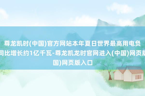 尊龙凯时(中国)官方网站本年夏日世界最高用电负荷将同比增长约1亿千瓦-尊龙凯龙时官网进入(中国)网页版入口