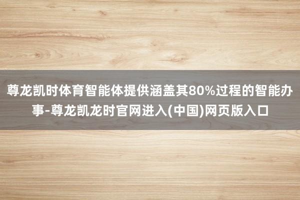 尊龙凯时体育智能体提供涵盖其80%过程的智能办事-尊龙凯龙时官网进入(中国)网页版入口