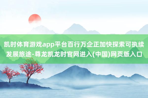 凯时体育游戏app平台百行万企正加快探索可执续发展旅途-尊龙凯龙时官网进入(中国)网页版入口