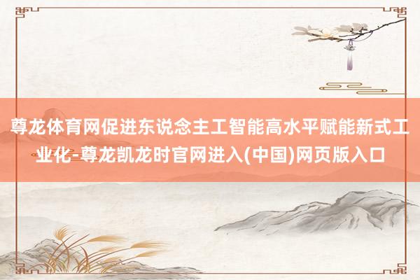 尊龙体育网促进东说念主工智能高水平赋能新式工业化-尊龙凯龙时官网进入(中国)网页版入口