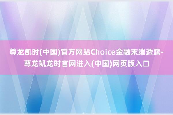 尊龙凯时(中国)官方网站Choice金融末端透露-尊龙凯龙时官网进入(中国)网页版入口