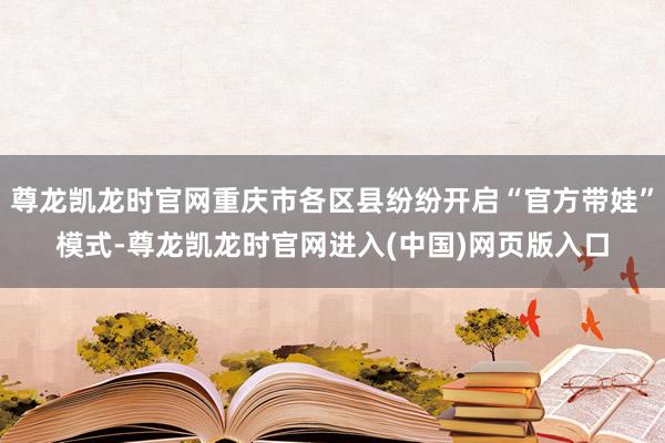 尊龙凯龙时官网重庆市各区县纷纷开启“官方带娃”模式-尊龙凯龙时官网进入(中国)网页版入口