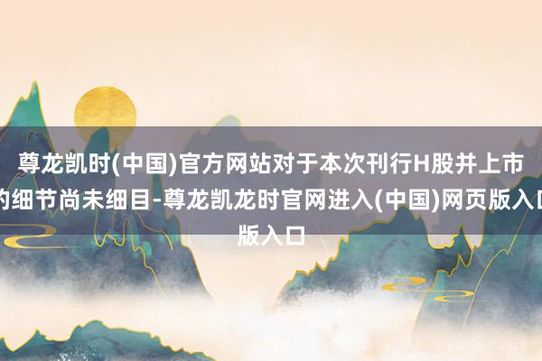 尊龙凯时(中国)官方网站对于本次刊行H股并上市的细节尚未细目-尊龙凯龙时官网进入(中国)网页版入口