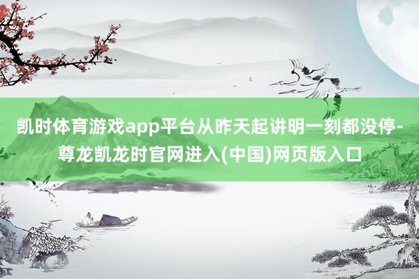 凯时体育游戏app平台从昨天起讲明一刻都没停-尊龙凯龙时官网进入(中国)网页版入口