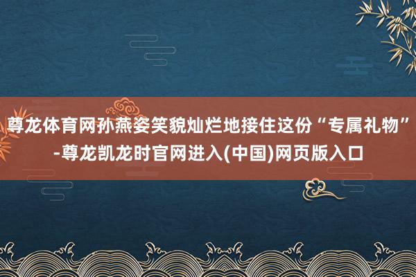 尊龙体育网孙燕姿笑貌灿烂地接住这份“专属礼物”-尊龙凯龙时官网进入(中国)网页版入口