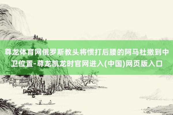 尊龙体育网俄罗斯教头将惯打后腰的阿马杜撤到中卫位置-尊龙凯龙时官网进入(中国)网页版入口