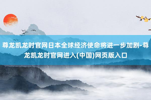 尊龙凯龙时官网日本全球经济使命将进一步加剧-尊龙凯龙时官网进入(中国)网页版入口