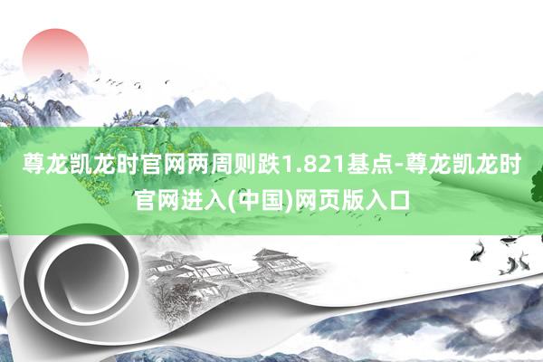 尊龙凯龙时官网两周则跌1.821基点-尊龙凯龙时官网进入(中国)网页版入口
