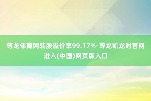 尊龙体育网转股溢价率99.17%-尊龙凯龙时官网进入(中国)网页版入口