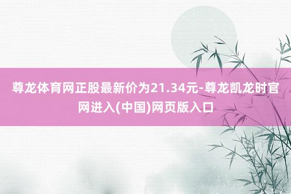 尊龙体育网正股最新价为21.34元-尊龙凯龙时官网进入(中国)网页版入口