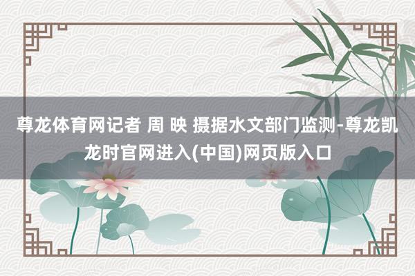 尊龙体育网记者 周 映 摄据水文部门监测-尊龙凯龙时官网进入(中国)网页版入口