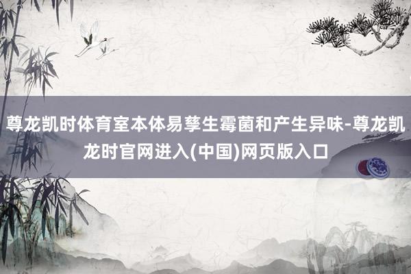 尊龙凯时体育室本体易孳生霉菌和产生异味-尊龙凯龙时官网进入(中国)网页版入口