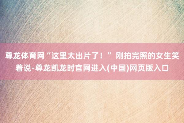 尊龙体育网“这里太出片了！” 刚拍完照的女生笑着说-尊龙凯龙时官网进入(中国)网页版入口