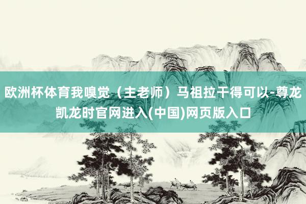 欧洲杯体育我嗅觉（主老师）马祖拉干得可以-尊龙凯龙时官网进入(中国)网页版入口