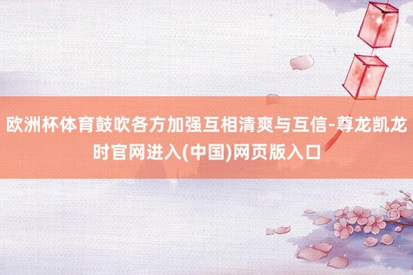 欧洲杯体育鼓吹各方加强互相清爽与互信-尊龙凯龙时官网进入(中国)网页版入口