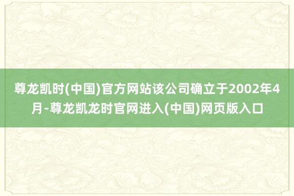 尊龙凯时(中国)官方网站该公司确立于2002年4月-尊龙凯龙时官网进入(中国)网页版入口