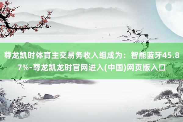 尊龙凯时体育主交易务收入组成为：智能蓝牙45.87%-尊龙凯龙时官网进入(中国)网页版入口