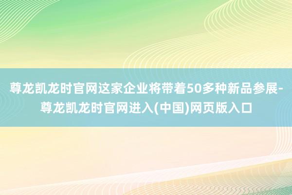 尊龙凯龙时官网这家企业将带着50多种新品参展-尊龙凯龙时官网进入(中国)网页版入口