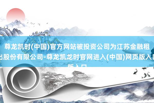 尊龙凯时(中国)官方网站被投资公司为江苏金融租出股份有限公司-尊龙凯龙时官网进入(中国)网页版入口