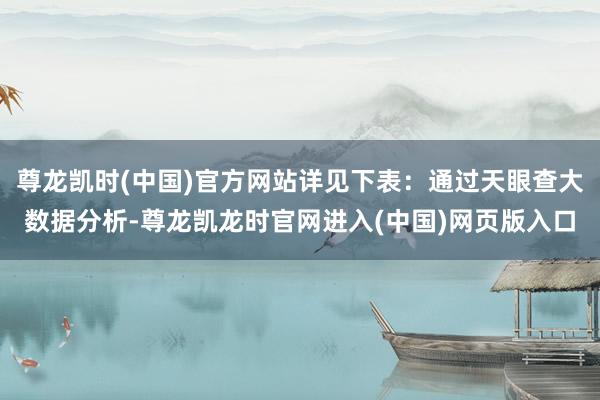 尊龙凯时(中国)官方网站详见下表：通过天眼查大数据分析-尊龙凯龙时官网进入(中国)网页版入口