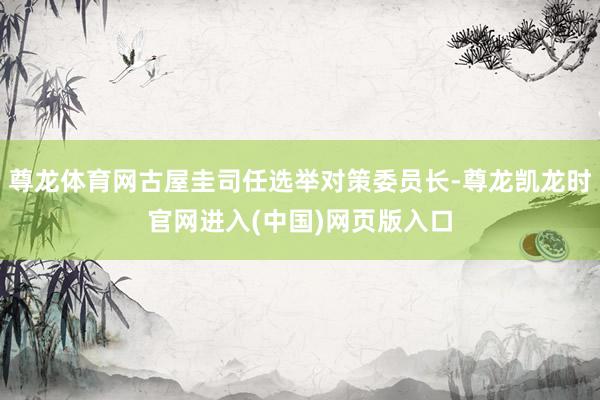 尊龙体育网古屋圭司任选举对策委员长-尊龙凯龙时官网进入(中国)网页版入口