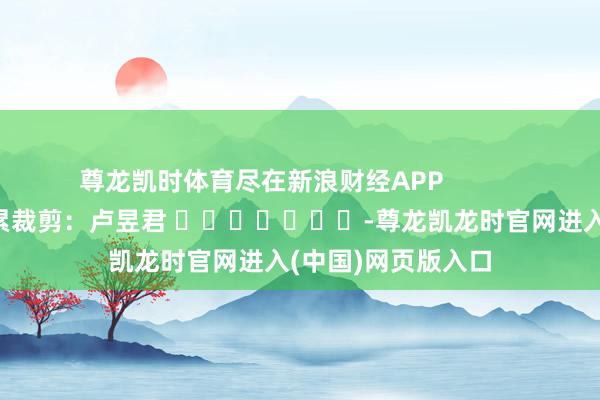 尊龙凯时体育尽在新浪财经APP            						牵累裁剪：卢昱君 							-尊龙凯龙时官网进入(中国)网页版入口