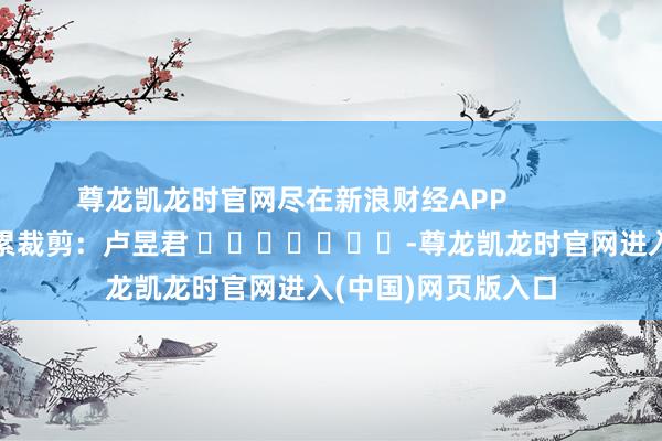 尊龙凯龙时官网尽在新浪财经APP            						拖累裁剪：卢昱君 							-尊龙凯龙时官网进入(中国)网页版入口