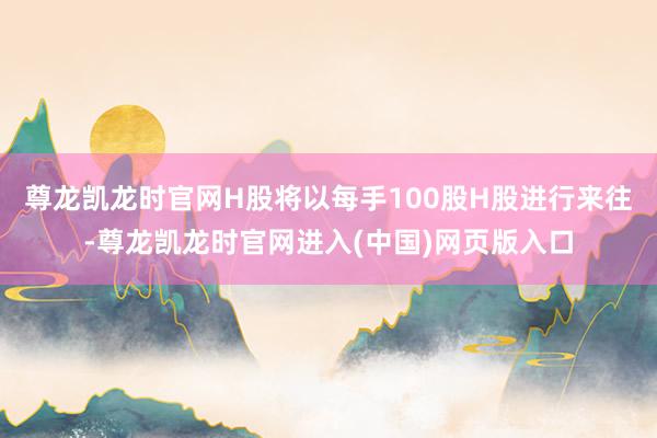 尊龙凯龙时官网H股将以每手100股H股进行来往-尊龙凯龙时官网进入(中国)网页版入口