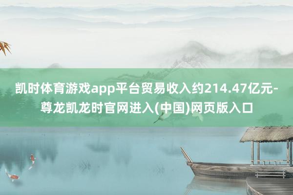 凯时体育游戏app平台贸易收入约214.47亿元-尊龙凯龙时官网进入(中国)网页版入口