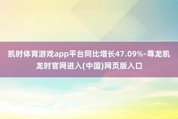凯时体育游戏app平台同比增长47.09%-尊龙凯龙时官网进入(中国)网页版入口