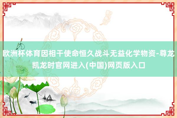 欧洲杯体育因相干使命恒久战斗无益化学物资-尊龙凯龙时官网进入(中国)网页版入口
