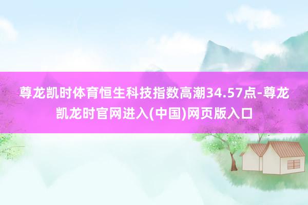 尊龙凯时体育　　恒生科技指数高潮34.57点-尊龙凯龙时官网进入(中国)网页版入口