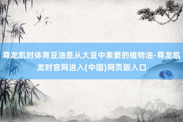 尊龙凯时体育豆油是从大豆中索要的植物油-尊龙凯龙时官网进入(中国)网页版入口