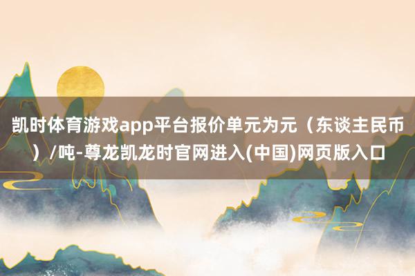 凯时体育游戏app平台报价单元为元（东谈主民币）/吨-尊龙凯龙时官网进入(中国)网页版入口