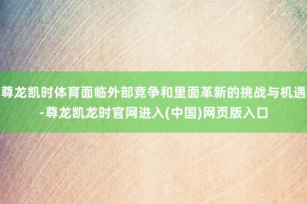 尊龙凯时体育面临外部竞争和里面革新的挑战与机遇-尊龙凯龙时官网进入(中国)网页版入口