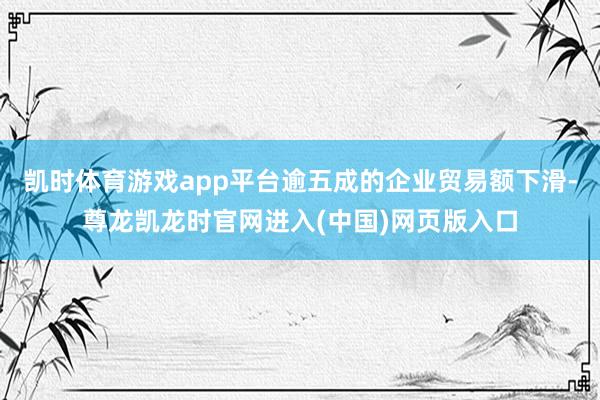 凯时体育游戏app平台逾五成的企业贸易额下滑-尊龙凯龙时官网进入(中国)网页版入口