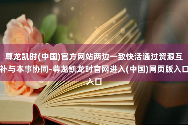 尊龙凯时(中国)官方网站两边一致快活通过资源互补与本事协同-尊龙凯龙时官网进入(中国)网页版入口