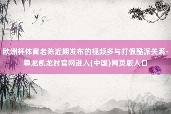 欧洲杯体育老陈近期发布的视频多与打假酷派关系-尊龙凯龙时官网进入(中国)网页版入口