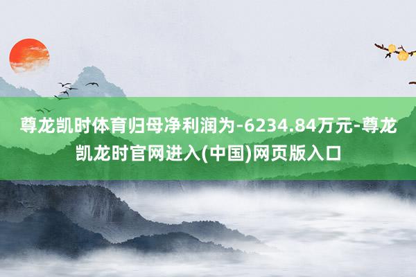 尊龙凯时体育归母净利润为-6234.84万元-尊龙凯龙时官网进入(中国)网页版入口