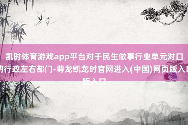 凯时体育游戏app平台对于民生做事行业单元对口的行政左右部门-尊龙凯龙时官网进入(中国)网页版入口