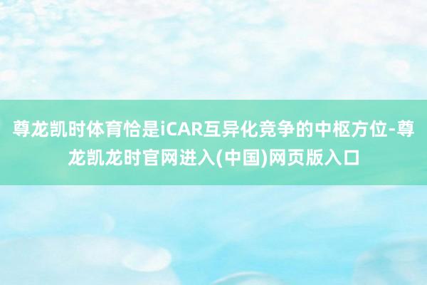 尊龙凯时体育恰是iCAR互异化竞争的中枢方位-尊龙凯龙时官网进入(中国)网页版入口