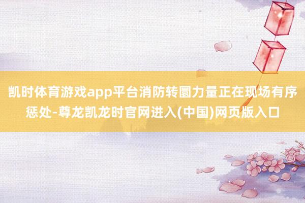 凯时体育游戏app平台消防转圜力量正在现场有序惩处-尊龙凯龙时官网进入(中国)网页版入口