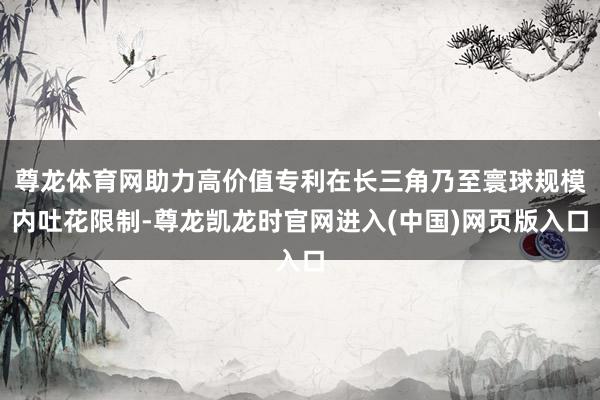 尊龙体育网助力高价值专利在长三角乃至寰球规模内吐花限制-尊龙凯龙时官网进入(中国)网页版入口