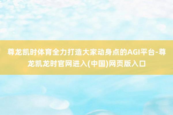 尊龙凯时体育全力打造大家动身点的AGI平台-尊龙凯龙时官网进入(中国)网页版入口
