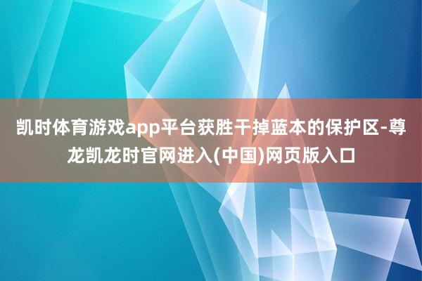 凯时体育游戏app平台获胜干掉蓝本的保护区-尊龙凯龙时官网进入(中国)网页版入口