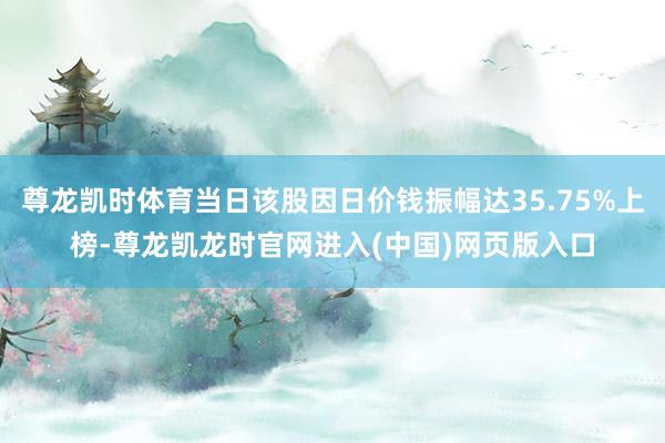 尊龙凯时体育当日该股因日价钱振幅达35.75%上榜-尊龙凯龙时官网进入(中国)网页版入口