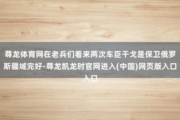 尊龙体育网在老兵们看来两次车臣干戈是保卫俄罗斯疆域完好-尊龙凯龙时官网进入(中国)网页版入口