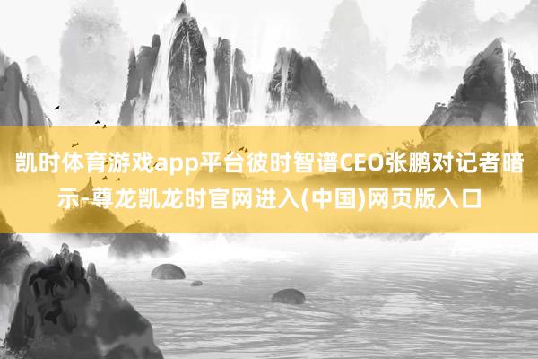 凯时体育游戏app平台彼时智谱CEO张鹏对记者暗示-尊龙凯龙时官网进入(中国)网页版入口