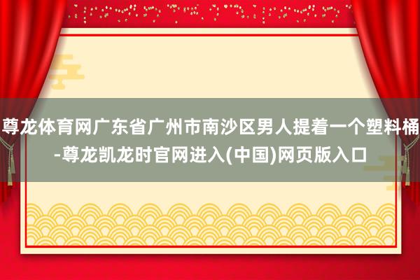 尊龙体育网广东省广州市南沙区男人提着一个塑料桶-尊龙凯龙时官网进入(中国)网页版入口