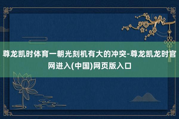 尊龙凯时体育一朝光刻机有大的冲突-尊龙凯龙时官网进入(中国)网页版入口